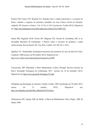 Revista Multidisciplinar da Saúde – Ano VI – Nº 10 - 2014
18
Pontieri FM, Castro LPT, Resende VA. Relação entre o estado nutricional e o consumo de
frutas, verduras e legumes de pacientes atendidos em uma Clínica Escola de Nutrição.
Anápolis, SP: Ensaios e Ciência, Vol. 15, No. 4; 2011 [acesso em 15 julho 2013]. Disponível
em: http://sare.anhanguera.com/index.php/rensc/article/view/3200/1322
Santos RD, Gagliardi ACM, Xavier HT, Magnoni CD, Cassani R, Lottenberg AM, et al.
Sociedade Brasileira de Cardiologia. I Diretriz sobre o consumo de gorduras e saúde
cardiovascular. Rio de Janeiro, RJ: Arq. Bras. Cardiol. Vol 100, No 1; 2013.
Sgarbieri VC. Propriedades fisiológicas-funcionais das proteínas do soro do leite.Ver Nutri.
Campinas. 2008 [acesso em 09 outubro 2013]. Disponível em :
http://www.vitafor.com.br/upload/artigos/wheyprotein_II.PDF
Vasconcelos, MP. Obesidade e Dieta Mediterrânea. Lisboa, Portugal: Revista Factores de
Risco. Sociedade Portuguesa de Cardiologia; 2011 [acesso em 18 de setembro 2013].
Disponível em: http://www.spc.pt/dL/rfr/artigos/337.pdf
Wikipedia.org [homepage na internet]. Estados Unidos; 2007 [atualizado em 28 julho 2013;
acesso em 15 outubro 2013]. Disponivel em:
http://pt.wikipedia.org/wiki/Mar_Mediterr%C3%A2neo
Zelmanowicz RU, Equipe ABC da Saúde. A Dieta do Mediterrâneo. Porto Alegre: ABC da
Saúde, 2009.
 