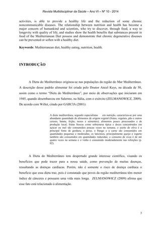 Revista Multidisciplinar da Saúde – Ano VI – Nº 10 - 2014
3
activities, is able to provide a healthy life and the reduction of some chronic
noncommunicable diseases. The relationship between nutrition and health has become a
major concern of humankind and scientists, who try to discover, through food, a way to
longevity with quality of life, and studies show the health benefits that substances present in
food of the Mediterranean Diet possess and demonstrate that chronic degenerative diseases
can be prevented or soften with a healthy diet.
Keywords: Mediterranean diet, healthy eating, nutrition, health.
INTRODUÇÃO
A Dieta do Mediterrâneo originou-se nas populações da região do Mar Mediterrâneo.
A descrição desse padrão alimentar foi criada pelo Doutor Ancel Keys, na década de 50,
assim como o termo “Dieta do Mediterrâneo”, por meio de observações que iniciaram em
1945, quando desembarcou em Salermo, na Itália, com o exército (ZELMANOWICZ, 2009).
De acordo com Willet, citado por GARCIA (2001):
A dieta mediterrânea, segundo especialistas em nutrição, caracteriza-se por uma
abundante quantidade de alimentos de origem vegetal (frutas, vegetais, pão e outros
cereais, batata, feijão, nozes e sementes); alimentos pouco processados e de
produção local; frutas frescas como sobremesa típica e doces concentrados em
açúcar ou mel são consumidos poucas vezes na semana; o azeite de oliva é a
principal fonte de gordura; o peixe, o frango e a carne são consumidos em
quantidades pequenas e moderadas; os laticínios, principalmente queijo e iogurte
também são consumidos em quantidades reduzidas; o consumo de ovos é de até
quatro vezes na semana e o vinho é consumido moderadamente nas refeições (p.
02).
A Dieta do Mediterrâneo tem despertado grande interesse científico, visando os
benefícios que pode trazer para a nossa saúde, como prevenção de muitas doenças,
ressaltando as doenças cardíacas. Porém, não é somente o risco de doença cardíaca o
benefício que essa dieta traz, pois é constatado que povos da região mediterrânea têm menor
índice de cânceres e possuem uma vida mais longa. ZELMANOWICZ (2009) afirma que
esse fato está relacionado à alimentação.
 