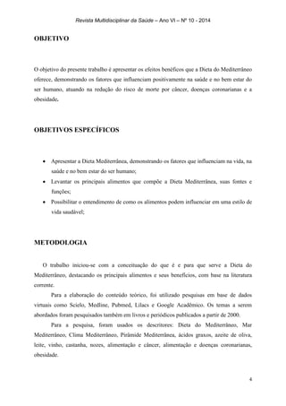 Revista Multidisciplinar da Saúde – Ano VI – Nº 10 - 2014
4
OBJETIVO
O objetivo do presente trabalho é apresentar os efeitos benéficos que a Dieta do Mediterrâneo
oferece, demonstrando os fatores que influenciam positivamente na saúde e no bem estar do
ser humano, atuando na redução do risco de morte por câncer, doenças coronarianas e a
obesidade.
OBJETIVOS ESPECÍFICOS
 Apresentar a Dieta Mediterrânea, demonstrando os fatores que influenciam na vida, na
saúde e no bem estar do ser humano;
 Levantar os principais alimentos que compõe a Dieta Mediterrânea, suas fontes e
funções;
 Possibilitar o entendimento de como os alimentos podem influenciar em uma estilo de
vida saudável;
METODOLOGIA
O trabalho iniciou-se com a conceituação do que é e para que serve a Dieta do
Mediterrâneo, destacando os principais alimentos e seus benefícios, com base na literatura
corrente.
Para a elaboração do conteúdo teórico, foi utilizado pesquisas em base de dados
virtuais como Scielo, Medline, Pubmed, Lilacs e Google Acadêmico. Os temas a serem
abordados foram pesquisados também em livros e periódicos publicados a partir de 2000.
Para a pesquisa, foram usados os descritores: Dieta do Mediterrâneo, Mar
Mediterrâneo, Clima Mediterrâneo, Pirâmide Mediterrânea, ácidos graxos, azeite de oliva,
leite, vinho, castanha, nozes, alimentação e câncer, alimentação e doenças coronarianas,
obesidade.
 