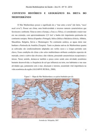 Revista Multidisciplinar da Saúde – Ano VI – Nº 10 - 2014
5
CONTEXTO HISTÓRICO E GEOGRÁFICO DA DIETA DO
MEDITERRÂNEO
O Mar Mediterrâneo possui o significado de o “mar entre a terra” (do latim, “maré
medi terra”). Possui um clima, uma biodiversidade e recursos naturais característicos que
favorecem o ambiente. Situa-se entre a Europa, a Ásia e a África, e é considerado o maior mar
em sua extensão, com aproximadamente 2,51 km² e banha três importantes penínsulas do
continente europeu: Ibérica (Espanha e Portugal), Itálica (Itália) e Balcânica (Grécia, Albânia,
Macedônia, Bulgária, Sérvia e Montenegro). No continente asiático, as águas deste mar
banham a Península da Anatólia (Turquia). Tanto as plantas nativas do Mediterrâneo quanto
as cultivadas são condicionalmente adaptadas aos verões secos e a longos períodos sem
chuva. Essas condições do clima e dos solos mediterrâneos atribuem condições especiais de
mercado, como o cultivo das oliveiras e das videiras, possuindo características excepcionais e
únicas. Nesse sentido, destaca-se também a pesca como sendo uma atividade econômica
bastante desenvolvida e a frequência do sol que influencia na terra, nos habitantes e nas suas
atividades que, juntamente com o mar, alicerçam o turismo, assumindo vital importância na
vida econômica da região (ALGARVE RURAL, 2008).
Figura 1 – Mapa do Mar Mediterrâneo e os países banhados por ele.
Extraído de: Wikipédia, 2007.
 