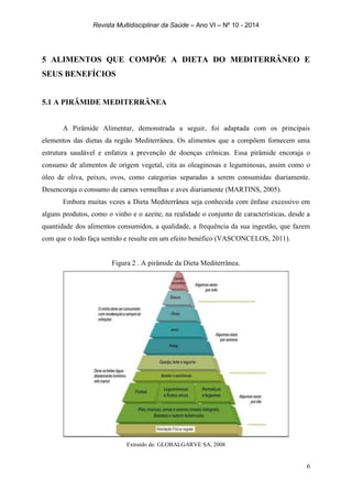 Revista Multidisciplinar da Saúde – Ano VI – Nº 10 - 2014
6
5 ALIMENTOS QUE COMPÕE A DIETA DO MEDITERRÂNEO E
SEUS BENEFÍCIOS
5.1 A PIRÂMIDE MEDITERRÂNEA
A Pirâmide Alimentar, demonstrada a seguir, foi adaptada com os principais
elementos das dietas da região Mediterrânea. Os alimentos que a compõem fornecem uma
estrutura saudável e enfatiza a prevenção de doenças crônicas. Essa pirâmide encoraja o
consumo de alimentos de origem vegetal, cita as oleaginosas e leguminosas, assim como o
óleo de oliva, peixes, ovos, como categorias separadas a serem consumidas diariamente.
Desencoraja o consumo de carnes vermelhas e aves diariamente (MARTINS, 2005).
Embora muitas vezes a Dieta Mediterrânea seja conhecida com ênfase excessivo em
alguns produtos, como o vinho e o azeite, na realidade o conjunto de características, desde a
quantidade dos alimentos consumidos, a qualidade, a frequência da sua ingestão, que fazem
com que o todo faça sentido e resulte em um efeito benéfico (VASCONCELOS, 2011).
Figura 2 . A pirâmide da Dieta Mediterrânea.
Extraído de: GLOBALGARVE SA, 2008
 