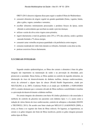 Revista Multidisciplinar da Saúde – Ano VI – Nº 10 - 2014
7
OREY (2011) descreve algumas dicas para seguir a saudável Dieta do Mediterrâneo:
 consumir alimentos de origem vegetal em grande quantidade (frutas, vegetais, batata,
pães e grãos, vagens, castanhas e sementes;
 escolher alimentos minimamente processados e produtos frescos da época, assim
obtendo os antioxidantes que auxiliam na saúde e previne doenças;
 utilizar o azeite de oliva extra virgem como primária;
 ingerir diariamente o total de gorduras entre 25% e 35% das calorias, sendo a gordura
saturada limitada a 7% dessa energia;
 consumir carne vermelha em pouca quantidade e de preferência cortes magros;
 consumo moderado de vinho tinto durante as refeições, limitando a uma dose ao dia;
 praticar exercícios físicos diariamente.
5.2 CEREAIS INTEGRAIS
Segundo estudos epidemiológicos, as fibras dos cereais e alimentos à base de grãos
integrais são importantes na manutenção da saúde e na prevenção da obesidade, pois
promovem a saciedade. Dessa forma, as fibras ajudam no controle da ingestão alimentar, na
diminuição do risco de desenvolvimento de diabetes mellitus, doenças cardiovasculares,
níveis de colesterol e alguns tipos de câncer (World Health Organization, citado por
NEUTZLING et al, 2007). Conforme Priebe et al citado por ALMEIDA e FERNANDES
(2011), estudos destacam que o consumo elevado de fibras melhora a sensibilidade à insulina
e a prevenção do desenvolvimento a diabetes mellitus.
Os cereais integrais são alimentos com baixo IG (índice glicêmico) e são associados à
melhoria do controle da glicemia nos pacientes com diabetes tipos 1 e 2, assim como a
redução de vários fatores de risco cardiovascular, controle de sobrepeso e obesidade (MANN
e TRUSWELL 2011). De acordo com Suter citado por MELLO E LAAKSONEN (2009), a
aveia, as frutas e os vegetais são fonte de fibras solúveis. Os legumes, as leguminosas, os
cereais e os grãos integrais são fonte de fibras insolúveis, porém os grãos integrais possuem
ambos tipos de fibras.
 