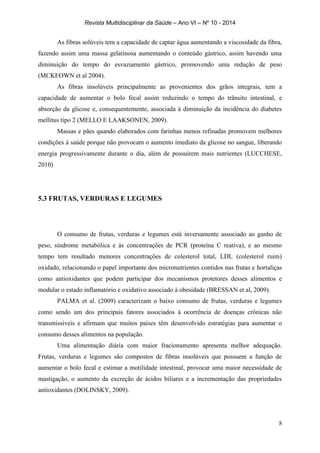 Revista Multidisciplinar da Saúde – Ano VI – Nº 10 - 2014
8
As fibras solúveis tem a capacidade de captar água aumentando a viscosidade da fibra,
fazendo assim uma massa gelatinosa aumentando o conteúdo gástrico, assim havendo uma
diminuição do tempo do esvaziamento gástrico, promovendo uma redução de peso
(MCKEOWN et al 2004).
As fibras insolúveis principalmente as provenientes dos grãos integrais, tem a
capacidade de aumentar o bolo fecal assim reduzindo o tempo do trânsito intestinal, e
absorção da glicose e, consequentemente, associada à diminuição da incidência do diabetes
mellitus tipo 2 (MELLO E LAAKSONEN, 2009).
Massas e pães quando elaborados com farinhas menos refinadas promovem melhores
condições à saúde porque não provocam o aumento imediato da glicose no sangue, liberando
energia progressivamente durante o dia, além de possuírem mais nutrientes (LUCCHESE,
2010)
5.3 FRUTAS, VERDURAS E LEGUMES
O consumo de frutas, verduras e legumes está inversamente associado ao ganho de
peso, síndrome metabólica e às concentrações de PCR (proteína C reativa), e ao mesmo
tempo tem resultado menores concentrações de colesterol total, LDL (colesterol ruim)
oxidado, relacionando o papel importante dos micronutrientes contidos nas frutas e hortaliças
como antioxidantes que podem participar dos mecanismos protetores desses alimentos e
modular o estado inflamatório e oxidativo associado à obesidade (BRESSAN et al, 2009).
PALMA et al. (2009) caracterizam o baixo consumo de frutas, verduras e legumes
como sendo um dos principais fatores associados à ocorrência de doenças crônicas não
transmissíveis e afirmam que muitos países têm desenvolvido estratégias para aumentar o
consumo desses alimentos na população.
Uma alimentação diária com maior fracionamento apresenta melhor adequação.
Frutas, verduras e legumes são compostos de fibras insolúveis que possuem a função de
aumentar o bolo fecal e estimar a motilidade intestinal, provocar uma maior necessidade de
mastigação, o aumento da excreção de ácidos biliares e a incrementação das propriedades
antioxidantes (DOLINSKY, 2009).
 