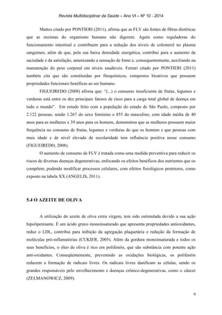 Revista Multidisciplinar da Saúde – Ano VI – Nº 10 - 2014
9
Mattos citado por PONTIERI (2011), afirma que as FLV são fontes de fibras dietéticas
que as enzimas do organismo humano não digerem. Agem como reguladoras do
funcionamento intestinal e contribuem para a redução dos níveis de colesterol no plasma
sanguíneo, além de que, pela sua baixa densidade energética, contribui para o aumento da
saciedade e da satisfação, amenizando a sensação de fome e, consequentemente, auxiliando na
manutenção do peso corporal em níveis saudáveis. Ferrari citado por PONTIERI (2011)
também cita que são constituídas por fitoquímicos, compostos bioativos que possuem
propriedades funcionais benéficas ao ser humano.
FIGUEIREDO (2008) afirma que: “(...) o consumo insuficiente de frutas, legumes e
verduras está entre os dez principais fatores de risco para a carga total global de doença em
todo o mundo”. Em estudo feito com a população do estado de São Paulo, composto por
2.122 pessoas, sendo 1.267 do sexo feminino e 855 do masculino, com idade média de 40
anos para as mulheres e 39 anos para os homens, demonstrou que as mulheres possuem maior
frequência no consumo de frutas, legumes e verduras do que os homens e que pessoas com
mais idade e de nível elevado de escolaridade tem influência positiva nesse consumo
(FIGUEIREDO, 2008).
O aumento de consumo de FLV é tratada como uma medida preventiva para reduzir os
riscos de diversas doenças degenerativas, enfocando os efeitos benéficos dos nutrientes que os
compõem, podendo modificar processos celulares, com efeitos fisiológicos protetores, como
exposto na tabela XX (ANGELIS, 2011).
5.4 O AZEITE DE OLIVA
A utilização do azeite de oliva extra virgem, tem sido estimulada devido a sua ação
hipolipemiante. É um ácido graxo monoinsaturado que apresenta propriedades antioxidantes,
reduz o LDL, contribui para inibição da agregação plaquetária e redução da formação de
moléculas pró-inflamatórias (CUKIER, 2005). Além da gordura monoinsaturada e todos os
seus benefícios, o óleo de oliva é rico em polifenóis, que são substância com potente ação
anti-oxidantes. Conseqüentemente, prevenindo as oxidações biológicas, os polifenóis
reduzem a formação de radicais livres. Os radicais livres danificam as células, sendo os
grandes responsáveis pelo envelhecimento e doenças crônico-degenerativas, como o câncer
(ZELMANOWICZ, 2009).
 