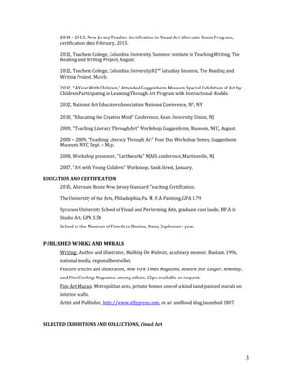 2014 - 2015, New Jersey Teacher Certification in Visual Art Alternate Route Program,
certification date February, 2015.
2012, Teachers College, Columbia University, Summer Institute in Teaching Writing, The
Reading and Writing Project, August.
2012, Teachers College, Columbia University 82nd
Saturday Reunion, The Reading and
Writing Project, March.
2012, “A Year With Children,” Attended Guggenheim Museum Special Exhibition of Art by
Children Participating in Learning Through Art Program with Instructional Models.
2012, National Art Educators Association National Conference, NY, NY.
2010, “Educating the Creative Mind” Conference, Kean University, Union, NJ.
2009, “Teaching Literacy Through Art” Workshop, Guggenheim, Museum, NYC, August.
2008 – 2009, “Teaching Literacy Through Art” Four Day Workshop Series, Guggenheim
Museum, NYC, Sept. – May.
2008, Workshop presenter, “Earthworks” NJAIS conference, Martinsville, NJ.
2007, “Art with Young Children” Workshop, Bank Street, January.
EDUCATION AND CERTIFICATION
2015, Alternate Route New Jersey Standard Teaching Certification.
The University of the Arts, Philadelphia, Pa. M. F.A. Painting, GPA 3.79
Syracuse University School of Visual and Performing Arts, graduate cum laude, B.F.A in
Studio Art. GPA 3.54
School of the Museum of Fine Arts, Boston, Mass, Sophomore year.
PUBLISHED WORKS AND MURALS
Writing: Author and illustrator, Walking On Walnuts, a culinary memoir, Bantam, 1996,
national media, regional bestseller.
Feature articles and illustration, New York Times Magazine, Newark Star Ledger, Newsday,
and Fine Cooking Magazine, among others. Clips available on request.
Fine Art Murals: Metropolitan area, private homes, one-of-a-kind hand-painted murals on
interior walls.
Artist and Publisher, http://www.jellypress.com, an art and food blog, launched 2007.
SELECTED EXHIBITIONS AND COLLECTIONS, Visual Art
3
 