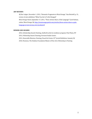 ART REVIEWS
NJ Star Ledger, December 1, 2011, “Romantic Fragments in West Orange,” Dan Bischoff, p. 31,
review of solo exhibition “What You Get Is To Be Changed”
West Orange Patch, September 17, 2011, “Three Artists Share a Pale Language” Carol Selman,
online, West Orange, NJ. http://westorange.patch.com/articles/three-artists-share-a-pale-
language-at-new-jersey-arts-incubator#
HONORS AND AWARDS
2012, Scholarship Award, Painting, chaNorth artist-in-residence program, Pine Plains, NY
2011, Fellowship Award ,Painting, Vermont Studio Center.
2011, Honorable Mention, Painting, Visual Art Center 25th
Juried Exhibition, Summit, NJ
2010, Nominee, The Dedalus Foundation Master of Fine Arts Fellowship in Painting
5
 