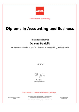 has been awarded the ACCA Diploma in Accounting and Business
July 2016
ACCA REGISTRATION NUMBER
2690838
Mary Bishop
This Certificate remains the property of ACCA and must not in any
circumstances be copied, altered or otherwise defaced.
ACCA retains the right to demand the return of this certificate at any
time and without giving reason.
director - learning
CERTIFICATE NUMBER
7510643334149
Diploma in Accounting and Business
Deanne Daniells
This is to certify that
Foundations in Accountancy
Association of Chartered Certified Accountants
 