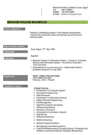 IBRAHIM RAGAB MAHMOUD
Seeking a challenging position in the software development
industry that would best utilize and develop my technical and
personal skills.
Career Objective
Place & Date of Birth
Suez, Egypt, 10th
May 1989
Nationality
Egyptian
Education
 Bachelor Degree in Information System - Faculty of Computer
Science and Information System – Ain Shams University –
Fair June 2010
 Graduated from Amon Secondary School - Mathematic Section –
Excellent Grade 92.7% July 2006
Experience SMART CONSULTING SOLUTIONS
Junior ABAP Consultant
February 2016 – Present
Academic Courses
College Courses:
 Introduction To Computer System
 Structured Programming
 Data Structures
 Introduction To Information Science
 Object Oriented Programming
 File Management
 Algorithms analysis and design
 Software Engineering
 Electronic Commerce
 Introduction to information retrieval.
 Data Mining
 Software Economics.
 Mobile Computing.
 Decision Support Systems.
 Management information systems
 Oracle ERPMathematical Concept(Calculus- Probability and
statistics- Numerical methods- Operation Researches)
Mohamed Hafez st.,Malaha, Suez, Egypt
Tel: +062 3228411
Mobile: +20 1221435067
E-mail: ibrahim.cis10@gmail.com
 