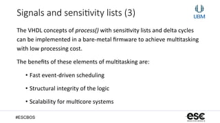 #ESCBOS
Signals  and  sensi3vity  lists  (3)
The	
  VHDL	
  concepts	
  of	
  process()	
  with	
  sensi+vity	
  lists	
  and	
  delta	
  cycles	
  
can	
  be	
  implemented	
  in	
  a	
  bare-­‐metal	
  ﬁrmware	
  to	
  achieve	
  mul+tasking	
  
with	
  low	
  processing	
  cost.	
  
The	
  beneﬁts	
  of	
  these	
  elements	
  of	
  mul+tasking	
  are:	
  
•  Fast	
  event-­‐driven	
  scheduling	
  
•  Structural	
  integrity	
  of	
  the	
  logic	
  
•  Scalability	
  for	
  mul+core	
  systems	
  
 