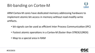 #ESCBOS
Bit-­‐banding  on  Cortex-­‐M
ARM	
  Cortex-­‐M	
  cores	
  have	
  dedicated	
  memory	
  addressing	
  hardware	
  to	
  
implement	
  atomic	
  bit-­‐access	
  in	
  memory	
  without	
  read-­‐modify-­‐write	
  
ar+facts.	
  	
  
•  bit-­‐signals	
  can	
  be	
  used	
  as	
  eﬃcient	
  Inter	
  Process	
  Communica+on	
  (IPC)	
  
•  Fastest	
  atomic	
  opera+ons	
  in	
  a	
  Cortex-­‐M	
  (faster	
  than	
  STREX/LDREX)	
  
•  Map	
  to	
  a	
  special	
  area	
  in	
  RAM	
  
 