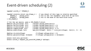 #ESCBOS
Event-­‐driven  scheduling  (2)
typedef uint32_t * PFLAGS_T;
typedef volatile struct ipc_flags_t { // any object of this type is volatile qualified
PFLAGS_T pflags_bits; // Ptr to the 'bit bandable' word with 32 ipc bits
PFLAGS_T pflags_base; // Ptr to the base of the word alias array
} IPC_FLAGS_T;
// for the ipc macros, pass a IPC_FLAGS_T struct
#define get_bit(flags, bit) ((flags).pflags_base[(bit)])
#define set_bit(flags, bit) ((flags).pflags_base[(bit)] = 1)
#define clr_bit(flags, bit) ((flags).pflags_base[(bit)] = 0)
#define toggle(flags, bit) ((flags).pflags_base[(bit)] ^= 1)
#define event(flags, bit) (get_bit((flags), (bit)) ? ((clr_bit((flags), (bit))), 1) : 0)
#define clr_bits(flags) (*((flags).pflags_bits) = 0)
#define get_bits(flags, bitmask) (*((flags).pflags_bits) & (bitmask))
extern void init_ipc(void);
extern uint32_t request_ipc_word(IPC_FLAGS_T *pflags);
 