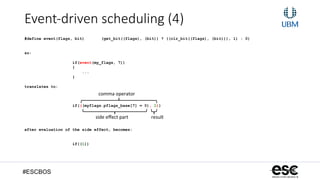 #ESCBOS
Event-­‐driven  scheduling  (4)
#define event(flags, bit) (get_bit((flags), (bit)) ? ((clr_bit((flags), (bit))), 1) : 0)
so:
if(event(my_flags, 7))
{
...
}
translates to:
if(((myflags.pflags_base[7] = 0), 1))
after evaluation of the side effect, becomes:
if((1))
comma	
  operator	
  
side	
  eﬀect	
  part	
   result	
  
 