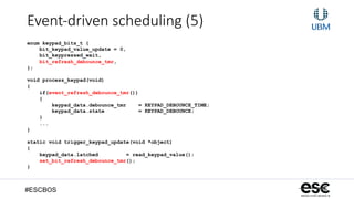 #ESCBOS
Event-­‐driven  scheduling  (5)
enum keypad_bits_t {
bit_keypad_value_update = 0,
bit_keypressed_wait,
bit_refresh_debounce_tmr,
};
void process_keypad(void)
{
if(event_refresh_debounce_tmr())
{
keypad_data.debounce_tmr = KEYPAD_DEBOUNCE_TIME;
keypad_data.state = KEYPAD_DEBOUNCE;
}
...
}
static void trigger_keypad_update(void *object)
{
keypad_data.latched = read_keypad_value();
set_bit_refresh_debounce_tmr();
}
 