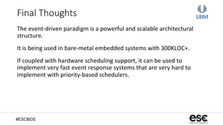 #ESCBOS
Final  Thoughts
The	
  event-­‐driven	
  paradigm	
  is	
  a	
  powerful	
  and	
  scalable	
  architectural	
  
structure.	
  
It	
  is	
  being	
  used	
  in	
  bare-­‐metal	
  embedded	
  systems	
  with	
  300KLOC+.	
  
If	
  coupled	
  with	
  hardware	
  scheduling	
  support,	
  it	
  can	
  be	
  used	
  to	
  
implement	
  very	
  fast	
  event	
  response	
  systems	
  that	
  are	
  very	
  hard	
  to	
  
implement	
  with	
  priority-­‐based	
  schedulers.	
  
 