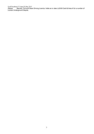 Geoff Needham CV dated 28 May 2015
Details: Married, Full and Clean Driving Licence, holds an in date LUCAS Card & Area A for a number of
London Underground Depots.
3
 