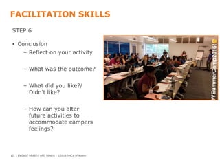 FACILITATION SKILLS
STEP 6
• Conclusion
– Reflect on your activity
– What was the outcome?
– What did you like?/
Didn’t like?
– How can you alter
future activities to
accommodate campers
feelings?
12 | ENGAGE HEARTS AND MINDS | ©2016 YMCA of Austin
 