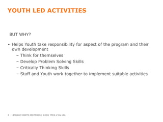 YOUTH LED ACTIVITIES
BUT WHY?
• Helps Youth take responsibility for aspect of the program and their
own development
– Think for themselves
– Develop Problem Solving Skills
– Critically Thinking Skills
– Staff and Youth work together to implement suitable activities
4 | ENGAGE HEARTS AND MINDS | ©2011 YMCA of the USA
 