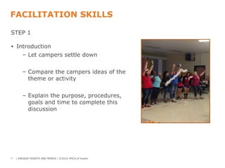 FACILITATION SKILLS
STEP 1
• Introduction
– Let campers settle down
– Compare the campers ideas of the
theme or activity
– Explain the purpose, procedures,
goals and time to complete this
discussion
7 | ENGAGE HEARTS AND MINDS | ©2016 YMCA of Austin
 