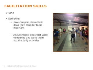 FACILITATION SKILLS
STEP 2
• Gathering
– Have campers share their
ideas they consider to be
important
– Discuss these ideas that were
mentioned and work them
into the daily activities
8 | ENGAGE HEARTS AND MINDS | ©2016 YMCA of Austin
 