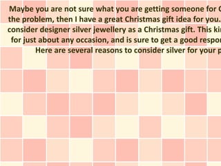 Maybe you are not sure what you are getting someone for C
the problem, then I have a great Christmas gift idea for you.
consider designer silver jewellery as a Christmas gift. This kin
 for just about any occasion, and is sure to get a good respon
         Here are several reasons to consider silver for your p
 