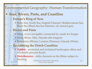Globalization & Diversity: Rowntree,
Lewis, Price, Wyckoff
18
Environmental Geography: Human Transformation
• Seas, Rivers, Ports, and Coastline
– Europe’s Ring of Seas
• Baltic Sea, North Sea, English Channel, Mediterranean Sea,
Black Sea (Black Sea has fisheries, oil, natural gas)
– Rivers and Ports
• Many rivers navigable, connected by canals for barges
• Seine, Rhine, Elbe, Danube (the longest)
• Rotterdam (Rhine), London (Thames), Gdansk (Wisla)
– Reclaiming the Dutch Coastline
• Polders – protected and reclaimed landscapes; dikes and
windmills prevent floods
• Distributaries – delta channels on the Rhine subject to
flooding
 
