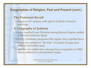Globalization & Diversity: Rowntree,
Lewis, Price, Wyckoff
35
Geographies of Religion, Past and Present (cont.)
– The Protestant Revolt
• Began in 16th century with split in Catholic Church’s
teachings
– A Geography of Judaism
• Jews expelled from Palestine during Roman Empire, settled
in Moorish (Islamic) Spain
• When Christians conquered this region, they expelled Jews
• Many Jews settled in “the Pale” of eastern Europe (east
Poland and further east)
• Murder of 6 million Jews during Nazi occupation in 1940s,
others suffered in concentration camps
 