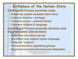 Globalization & Diversity: Rowntree,
Lewis, Price, Wyckoff
38
Birthplace of the Nation-State
• Centripetal Forces promote unity
– Relatively mobile available labor force
– Common history -- heritage
– Common cause – external threat
– Common religion & language
• Centrifugal Forces promote division and
fragmentation (devolution)
– More than one ethnic group
– More than one religion and/or language
– State not “organic”
– Physical barriers separating groups
– Regional economic/development disparities
 