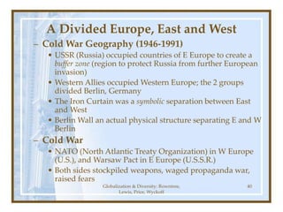 Globalization & Diversity: Rowntree,
Lewis, Price, Wyckoff
40
A Divided Europe, East and West
– Cold War Geography (1946-1991)
• USSR (Russia) occupied countries of E Europe to create a
buffer zone (region to protect Russia from further European
invasion)
• Western Allies occupied Western Europe; the 2 groups
divided Berlin, Germany
• The Iron Curtain was a symbolic separation between East
and West
• Berlin Wall an actual physical structure separating E and W
Berlin
– Cold War
• NATO (North Atlantic Treaty Organization) in W Europe
(U.S.), and Warsaw Pact in E Europe (U.S.S.R.)
• Both sides stockpiled weapons, waged propaganda war,
raised fears
 