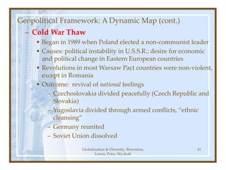 Globalization & Diversity: Rowntree,
Lewis, Price, Wyckoff
41
Geopolitical Framework: A Dynamic Map (cont.)
– Cold War Thaw
• Began in 1989 when Poland elected a non-communist leader
• Causes: political instability in U.S.S.R.; desire for economic
and political change in Eastern European countries
• Revolutions in most Warsaw Pact countries were non-violent,
except in Romania
• Outcome: revival of national feelings
– Czechoslovakia divided peacefully (Czech Republic and
Slovakia)
– Yugoslavia divided through armed conflicts, “ethnic
cleansing”
– Germany reunited
– Soviet Union dissolved
 