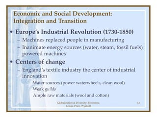 Globalization & Diversity: Rowntree,
Lewis, Price, Wyckoff
43
Economic and Social Development:
Integration and Transition
• Europe’s Industrial Revolution (1730-1850)
– Machines replaced people in manufacturing
– Inanimate energy sources (water, steam, fossil fuels)
powered machines
• Centers of change
– England’s textile industry the center of industrial
innovation
Water sources (power waterwheels, clean wool)
Weak guilds
Ample raw materials (wool and cotton)
 