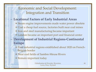 Globalization & Diversity: Rowntree,
Lewis, Price, Wyckoff
44
Economic and Social Development:
Integration and Transition
– Locational Factors of Early Industrial Areas
• Steam engine improvements made water power obsolete
• Coal a cheap fuel source, factories built near coal mines
• Iron and steel manufacturing became important
• London became an important port and financial center
– Development of Industrial Regions-Continental
Europe
• First industrial regions established about 1820 on French-
Belgian border
• Near coal fields of Sambre-Meuse Rivers
• Remain important today
 