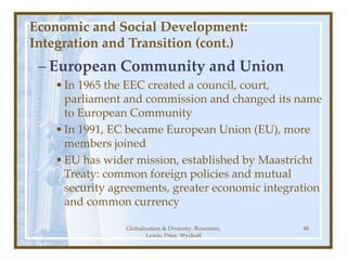 Globalization & Diversity: Rowntree,
Lewis, Price, Wyckoff
48
Economic and Social Development:
Integration and Transition (cont.)
– European Community and Union
•In 1965 the EEC created a council, court,
parliament and commission and changed its name
to European Community
•In 1991, EC became European Union (EU), more
members joined
•EU has wider mission, established by Maastricht
Treaty: common foreign policies and mutual
security agreements, greater economic integration
and common currency
 