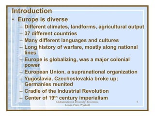 Globalization & Diversity: Rowntree,
Lewis, Price, Wyckoff
5
Introduction
• Europe is diverse
– Different climates, landforms, agricultural output
– 37 different countries
– Many different languages and cultures
– Long history of warfare, mostly along national
lines
– Europe is globalizing, was a major colonial
power
– European Union, a supranational organization
– Yugoslavia, Czechoslovakia broke up;
Germanies reunited
– Cradle of the Industrial Revolution
– Center of 19th century imperialism
 