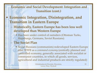 Globalization & Diversity: Rowntree,
Lewis, Price, Wyckoff
52
Economic and Social Development: Integration and
Transition (cont.)
• Economic Integration, Disintegration, and
Transition in Eastern Europe
– Historically, Eastern Europe has been less well
developed than Western Europe
• Has been under control of outsiders (Ottoman Turks,
Hapsburgs, Germans, Soviet Russians)
– The Soviet Plan
• Soviet Russians (communists) redeveloped Eastern Europe
after WWII as a command economy (centrally planned and
controlled economy, generally associated with socialist or
communist countries, in which all goods, services,
agricultural and industrial products are strictly regulated)
 