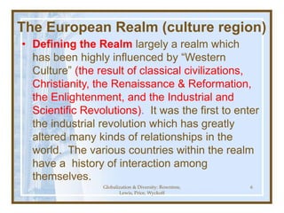 Globalization & Diversity: Rowntree,
Lewis, Price, Wyckoff
6
The European Realm (culture region)
• Defining the Realm largely a realm which
has been highly influenced by “Western
Culture” (the result of classical civilizations,
Christianity, the Renaissance & Reformation,
the Enlightenment, and the Industrial and
Scientific Revolutions). It was the first to enter
the industrial revolution which has greatly
altered many kinds of relationships in the
world. The various countries within the realm
have a history of interaction among
themselves.
 