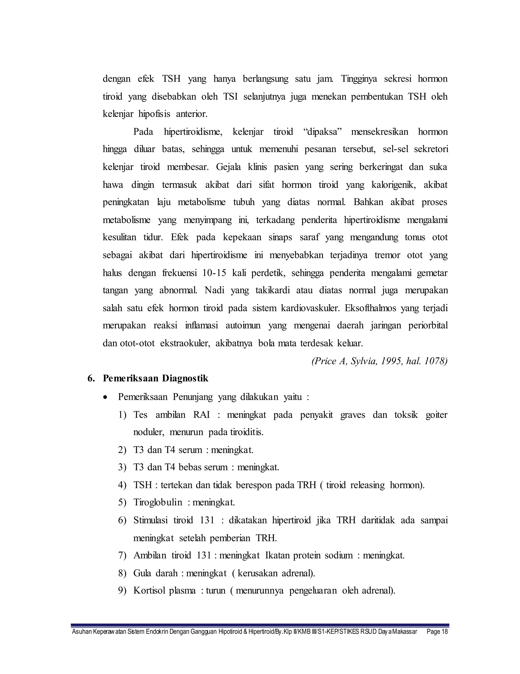 Asuhan Keperawatan Sistem Endokrin Dengan Gangguan Hipotiroid & Hipertiroid/By.Klp II/KMB III/S1-KEP/STIKES RSUD DayaMakassar Page 18
dengan efek TSH yang hanya berlangsung satu jam. Tingginya sekresi hormon
tiroid yang disebabkan oleh TSI selanjutnya juga menekan pembentukan TSH oleh
kelenjar hipofisis anterior.
Pada hipertiroidisme, kelenjar tiroid “dipaksa” mensekresikan hormon
hingga diluar batas, sehingga untuk memenuhi pesanan tersebut, sel-sel sekretori
kelenjar tiroid membesar. Gejala klinis pasien yang sering berkeringat dan suka
hawa dingin termasuk akibat dari sifat hormon tiroid yang kalorigenik, akibat
peningkatan laju metabolisme tubuh yang diatas normal. Bahkan akibat proses
metabolisme yang menyimpang ini, terkadang penderita hipertiroidisme mengalami
kesulitan tidur. Efek pada kepekaan sinaps saraf yang mengandung tonus otot
sebagai akibat dari hipertiroidisme ini menyebabkan terjadinya tremor otot yang
halus dengan frekuensi 10-15 kali perdetik, sehingga penderita mengalami gemetar
tangan yang abnormal. Nadi yang takikardi atau diatas normal juga merupakan
salah satu efek hormon tiroid pada sistem kardiovaskuler. Eksofthalmos yang terjadi
merupakan reaksi inflamasi autoimun yang mengenai daerah jaringan periorbital
dan otot-otot ekstraokuler, akibatnya bola mata terdesak keluar.
(Price A, Sylvia, 1995, hal. 1078)
6. Pemeriksaan Diagnostik
 Pemeriksaan Penunjang yang dilakukan yaitu :
1) Tes ambilan RAI : meningkat pada penyakit graves dan toksik goiter
noduler, menurun pada tiroiditis.
2) T3 dan T4 serum : meningkat.
3) T3 dan T4 bebas serum : meningkat.
4) TSH : tertekan dan tidak berespon pada TRH ( tiroid releasing hormon).
5) Tiroglobulin : meningkat.
6) Stimulasi tiroid 131 : dikatakan hipertiroid jika TRH daritidak ada sampai
meningkat setelah pemberian TRH.
7) Ambilan tiroid 131 : meningkat Ikatan protein sodium : meningkat.
8) Gula darah : meningkat ( kerusakan adrenal).
9) Kortisol plasma : turun ( menurunnya pengeluaran oleh adrenal).
 