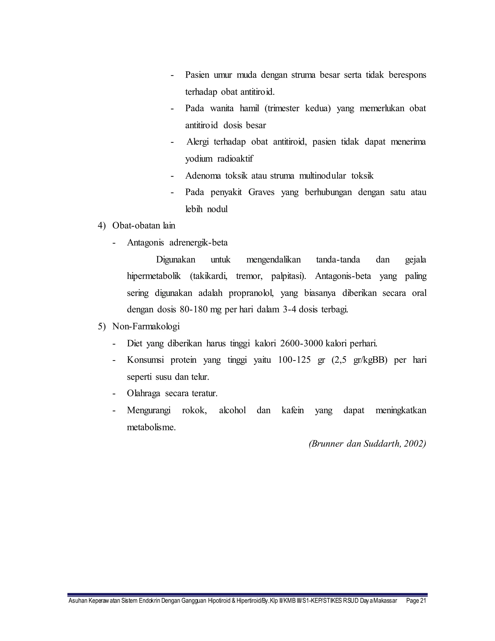 Asuhan Keperawatan Sistem Endokrin Dengan Gangguan Hipotiroid & Hipertiroid/By.Klp II/KMB III/S1-KEP/STIKES RSUD DayaMakassar Page 21
- Pasien umur muda dengan struma besar serta tidak berespons
terhadap obat antitiroid.
- Pada wanita hamil (trimester kedua) yang memerlukan obat
antitiroid dosis besar
- Alergi terhadap obat antitiroid, pasien tidak dapat menerima
yodium radioaktif
- Adenoma toksik atau struma multinodular toksik
- Pada penyakit Graves yang berhubungan dengan satu atau
lebih nodul
4) Obat-obatan lain
- Antagonis adrenergik-beta
Digunakan untuk mengendalikan tanda-tanda dan gejala
hipermetabolik (takikardi, tremor, palpitasi). Antagonis-beta yang paling
sering digunakan adalah propranolol, yang biasanya diberikan secara oral
dengan dosis 80-180 mg per hari dalam 3-4 dosis terbagi.
5) Non-Farmakologi
- Diet yang diberikan harus tinggi kalori 2600-3000 kalori perhari.
- Konsumsi protein yang tinggi yaitu 100-125 gr (2,5 gr/kgBB) per hari
seperti susu dan telur.
- Olahraga secara teratur.
- Mengurangi rokok, alcohol dan kafein yang dapat meningkatkan
metabolisme.
(Brunner dan Suddarth, 2002)
 