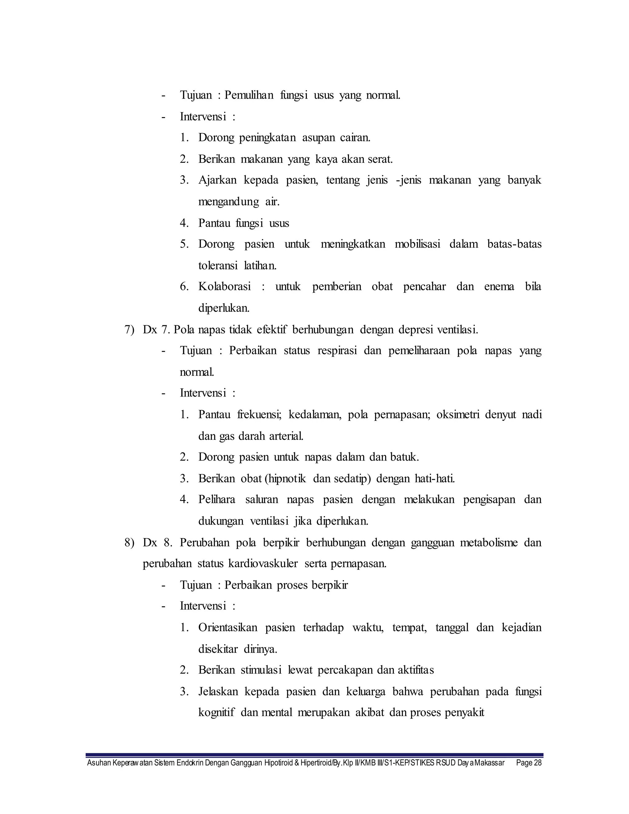 Asuhan Keperawatan Sistem Endokrin Dengan Gangguan Hipotiroid & Hipertiroid/By.Klp II/KMB III/S1-KEP/STIKES RSUD DayaMakassar Page 28
- Tujuan : Pemulihan fungsi usus yang normal.
- Intervensi :
1. Dorong peningkatan asupan cairan.
2. Berikan makanan yang kaya akan serat.
3. Ajarkan kepada pasien, tentang jenis -jenis makanan yang banyak
mengandung air.
4. Pantau fungsi usus
5. Dorong pasien untuk meningkatkan mobilisasi dalam batas-batas
toleransi latihan.
6. Kolaborasi : untuk pemberian obat pencahar dan enema bila
diperlukan.
7) Dx 7. Pola napas tidak efektif berhubungan dengan depresi ventilasi.
- Tujuan : Perbaikan status respirasi dan pemeliharaan pola napas yang
normal.
- Intervensi :
1. Pantau frekuensi; kedalaman, pola pernapasan; oksimetri denyut nadi
dan gas darah arterial.
2. Dorong pasien untuk napas dalam dan batuk.
3. Berikan obat (hipnotik dan sedatip) dengan hati-hati.
4. Pelihara saluran napas pasien dengan melakukan pengisapan dan
dukungan ventilasi jika diperlukan.
8) Dx 8. Perubahan pola berpikir berhubungan dengan gangguan metabolisme dan
perubahan status kardiovaskuler serta pernapasan.
- Tujuan : Perbaikan proses berpikir
- Intervensi :
1. Orientasikan pasien terhadap waktu, tempat, tanggal dan kejadian
disekitar dirinya.
2. Berikan stimulasi lewat percakapan dan aktifitas
3. Jelaskan kepada pasien dan keluarga bahwa perubahan pada fungsi
kognitif dan mental merupakan akibat dan proses penyakit
 