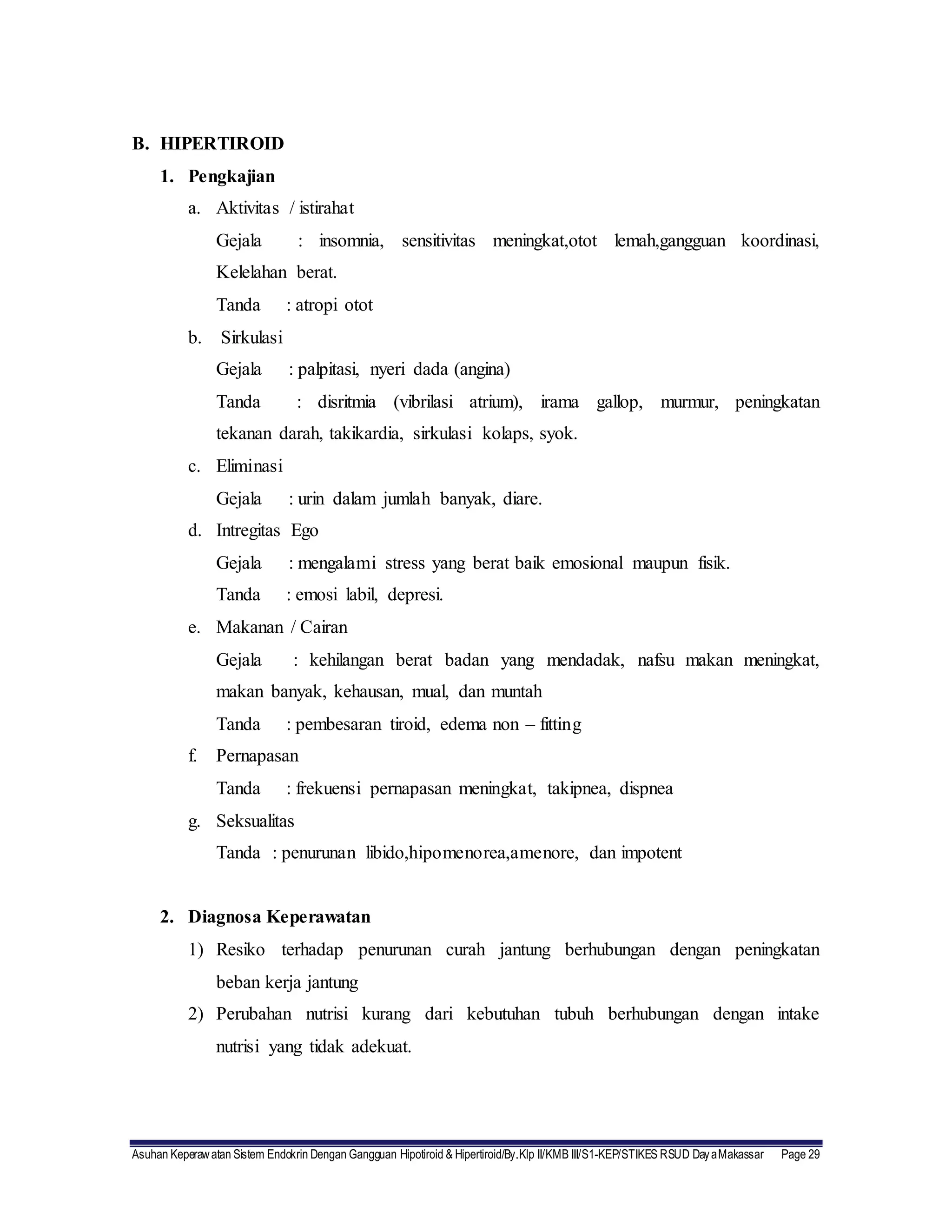 Asuhan Keperawatan Sistem Endokrin Dengan Gangguan Hipotiroid & Hipertiroid/By.Klp II/KMB III/S1-KEP/STIKES RSUD DayaMakassar Page 29
B. HIPERTIROID
1. Pengkajian
a. Aktivitas / istirahat
Gejala : insomnia, sensitivitas meningkat,otot lemah,gangguan koordinasi,
Kelelahan berat.
Tanda : atropi otot
b. Sirkulasi
Gejala : palpitasi, nyeri dada (angina)
Tanda : disritmia (vibrilasi atrium), irama gallop, murmur, peningkatan
tekanan darah, takikardia, sirkulasi kolaps, syok.
c. Eliminasi
Gejala : urin dalam jumlah banyak, diare.
d. Intregitas Ego
Gejala : mengalami stress yang berat baik emosional maupun fisik.
Tanda : emosi labil, depresi.
e. Makanan / Cairan
Gejala : kehilangan berat badan yang mendadak, nafsu makan meningkat,
makan banyak, kehausan, mual, dan muntah
Tanda : pembesaran tiroid, edema non – fitting
f. Pernapasan
Tanda : frekuensi pernapasan meningkat, takipnea, dispnea
g. Seksualitas
Tanda : penurunan libido,hipomenorea,amenore, dan impotent
2. Diagnosa Keperawatan
1) Resiko terhadap penurunan curah jantung berhubungan dengan peningkatan
beban kerja jantung
2) Perubahan nutrisi kurang dari kebutuhan tubuh berhubungan dengan intake
nutrisi yang tidak adekuat.
 