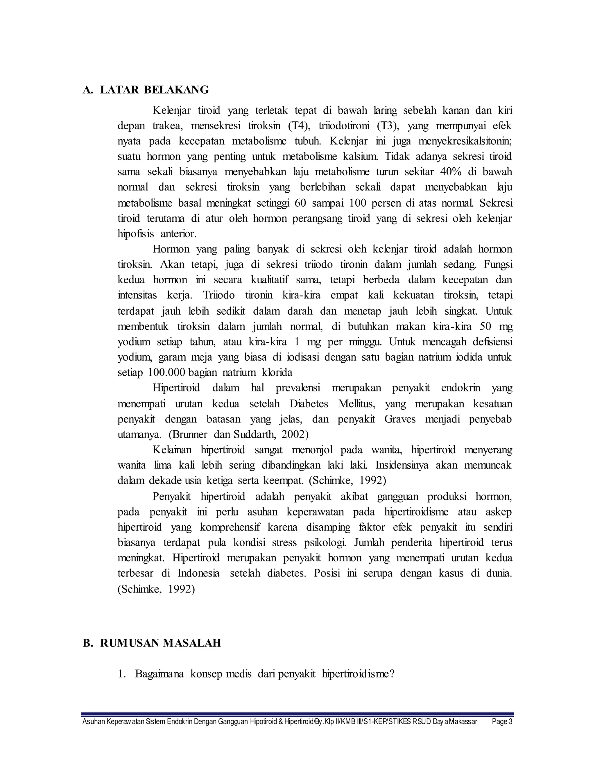 Asuhan Keperawatan Sistem Endokrin Dengan Gangguan Hipotiroid & Hipertiroid/By.Klp II/KMB III/S1-KEP/STIKES RSUD DayaMakassar Page 3
A. LATAR BELAKANG
Kelenjar tiroid yang terletak tepat di bawah laring sebelah kanan dan kiri
depan trakea, mensekresi tiroksin (T4), triiodotironi (T3), yang mempunyai efek
nyata pada kecepatan metabolisme tubuh. Kelenjar ini juga menyekresikalsitonin;
suatu hormon yang penting untuk metabolisme kalsium. Tidak adanya sekresi tiroid
sama sekali biasanya menyebabkan laju metabolisme turun sekitar 40% di bawah
normal dan sekresi tiroksin yang berlebihan sekali dapat menyebabkan laju
metabolisme basal meningkat setinggi 60 sampai 100 persen di atas normal. Sekresi
tiroid terutama di atur oleh hormon perangsang tiroid yang di sekresi oleh kelenjar
hipofisis anterior.
Hormon yang paling banyak di sekresi oleh kelenjar tiroid adalah hormon
tiroksin. Akan tetapi, juga di sekresi triiodo tironin dalam jumlah sedang. Fungsi
kedua hormon ini secara kualitatif sama, tetapi berbeda dalam kecepatan dan
intensitas kerja. Triiodo tironin kira-kira empat kali kekuatan tiroksin, tetapi
terdapat jauh lebih sedikit dalam darah dan menetap jauh lebih singkat. Untuk
membentuk tiroksin dalam jumlah normal, di butuhkan makan kira-kira 50 mg
yodium setiap tahun, atau kira-kira 1 mg per minggu. Untuk mencagah defisiensi
yodium, garam meja yang biasa di iodisasi dengan satu bagian natrium iodida untuk
setiap 100.000 bagian natrium klorida
Hipertiroid dalam hal prevalensi merupakan penyakit endokrin yang
menempati urutan kedua setelah Diabetes Mellitus, yang merupakan kesatuan
penyakit dengan batasan yang jelas, dan penyakit Graves menjadi penyebab
utamanya. (Brunner dan Suddarth, 2002)
Kelainan hipertiroid sangat menonjol pada wanita, hipertiroid menyerang
wanita lima kali lebih sering dibandingkan laki laki. Insidensinya akan memuncak
dalam dekade usia ketiga serta keempat. (Schimke, 1992)
Penyakit hipertiroid adalah penyakit akibat gangguan produksi hormon,
pada penyakit ini perlu asuhan keperawatan pada hipertiroidisme atau askep
hipertiroid yang komprehensif karena disamping faktor efek penyakit itu sendiri
biasanya terdapat pula kondisi stress psikologi. Jumlah penderita hipertiroid terus
meningkat. Hipertiroid merupakan penyakit hormon yang menempati urutan kedua
terbesar di Indonesia setelah diabetes. Posisi ini serupa dengan kasus di dunia.
(Schimke, 1992)
B. RUMUSAN MASALAH
1. Bagaimana konsep medis dari penyakit hipertiroidisme?
 