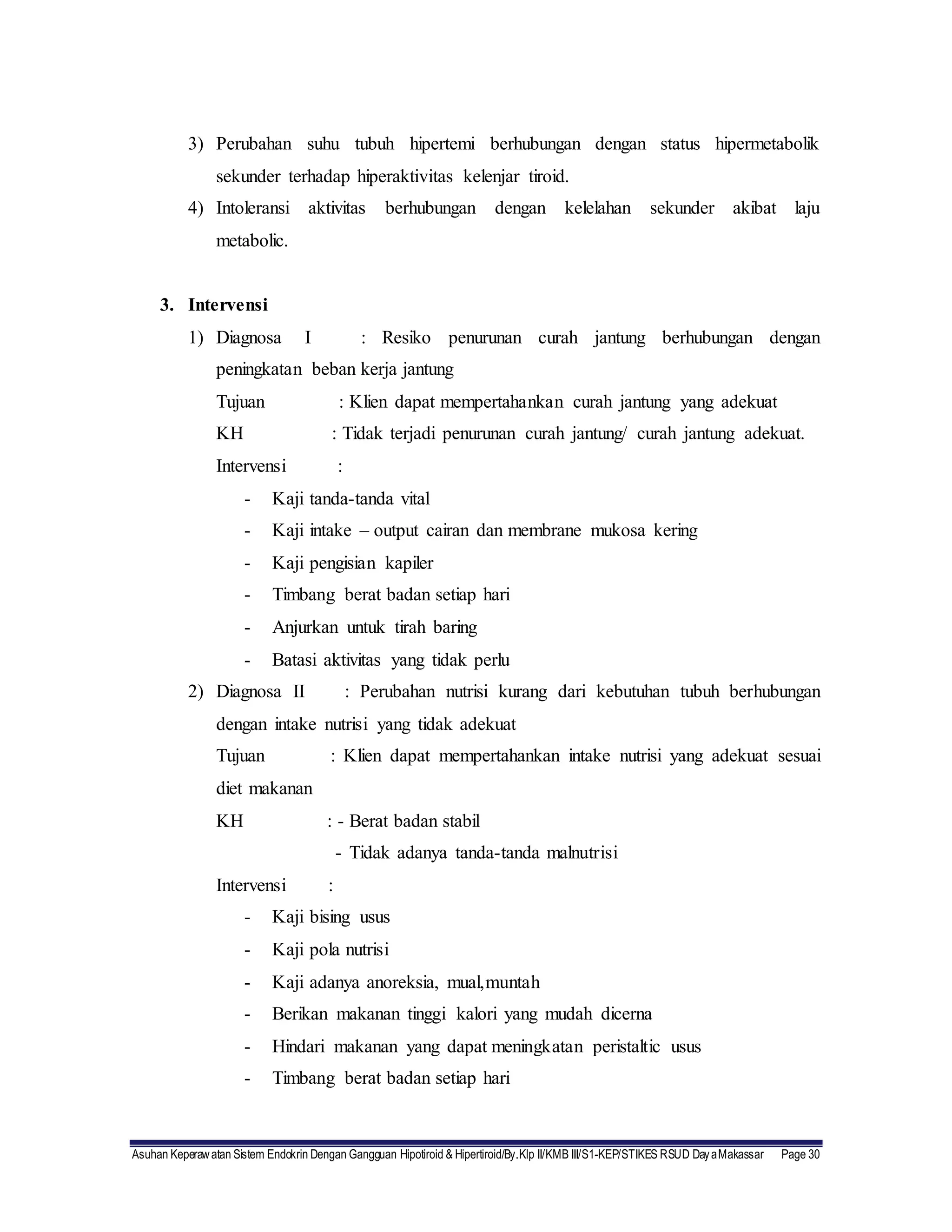 Asuhan Keperawatan Sistem Endokrin Dengan Gangguan Hipotiroid & Hipertiroid/By.Klp II/KMB III/S1-KEP/STIKES RSUD DayaMakassar Page 30
3) Perubahan suhu tubuh hipertemi berhubungan dengan status hipermetabolik
sekunder terhadap hiperaktivitas kelenjar tiroid.
4) Intoleransi aktivitas berhubungan dengan kelelahan sekunder akibat laju
metabolic.
3. Intervensi
1) Diagnosa I : Resiko penurunan curah jantung berhubungan dengan
peningkatan beban kerja jantung
Tujuan : Klien dapat mempertahankan curah jantung yang adekuat
KH : Tidak terjadi penurunan curah jantung/ curah jantung adekuat.
Intervensi :
- Kaji tanda-tanda vital
- Kaji intake – output cairan dan membrane mukosa kering
- Kaji pengisian kapiler
- Timbang berat badan setiap hari
- Anjurkan untuk tirah baring
- Batasi aktivitas yang tidak perlu
2) Diagnosa II : Perubahan nutrisi kurang dari kebutuhan tubuh berhubungan
dengan intake nutrisi yang tidak adekuat
Tujuan : Klien dapat mempertahankan intake nutrisi yang adekuat sesuai
diet makanan
KH : - Berat badan stabil
- Tidak adanya tanda-tanda malnutrisi
Intervensi :
- Kaji bising usus
- Kaji pola nutrisi
- Kaji adanya anoreksia, mual,muntah
- Berikan makanan tinggi kalori yang mudah dicerna
- Hindari makanan yang dapat meningkatan peristaltic usus
- Timbang berat badan setiap hari
 