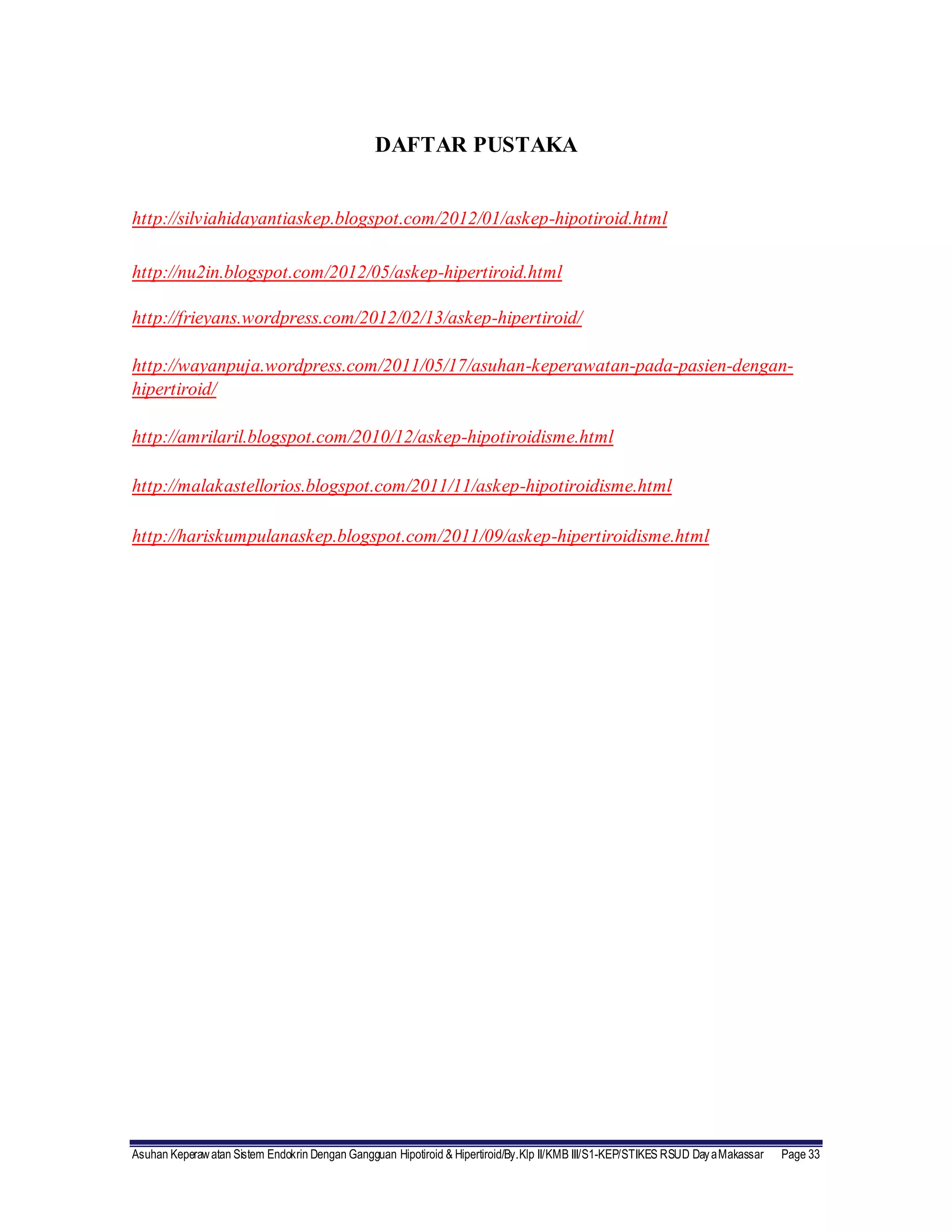 Asuhan Keperawatan Sistem Endokrin Dengan Gangguan Hipotiroid & Hipertiroid/By.Klp II/KMB III/S1-KEP/STIKES RSUD DayaMakassar Page 33
DAFTAR PUSTAKA
http://silviahidayantiaskep.blogspot.com/2012/01/askep-hipotiroid.html
http://nu2in.blogspot.com/2012/05/askep-hipertiroid.html
http://frieyans.wordpress.com/2012/02/13/askep-hipertiroid/
http://wayanpuja.wordpress.com/2011/05/17/asuhan-keperawatan-pada-pasien-dengan-
hipertiroid/
http://amrilaril.blogspot.com/2010/12/askep-hipotiroidisme.html
http://malakastellorios.blogspot.com/2011/11/askep-hipotiroidisme.html
http://hariskumpulanaskep.blogspot.com/2011/09/askep-hipertiroidisme.html
 