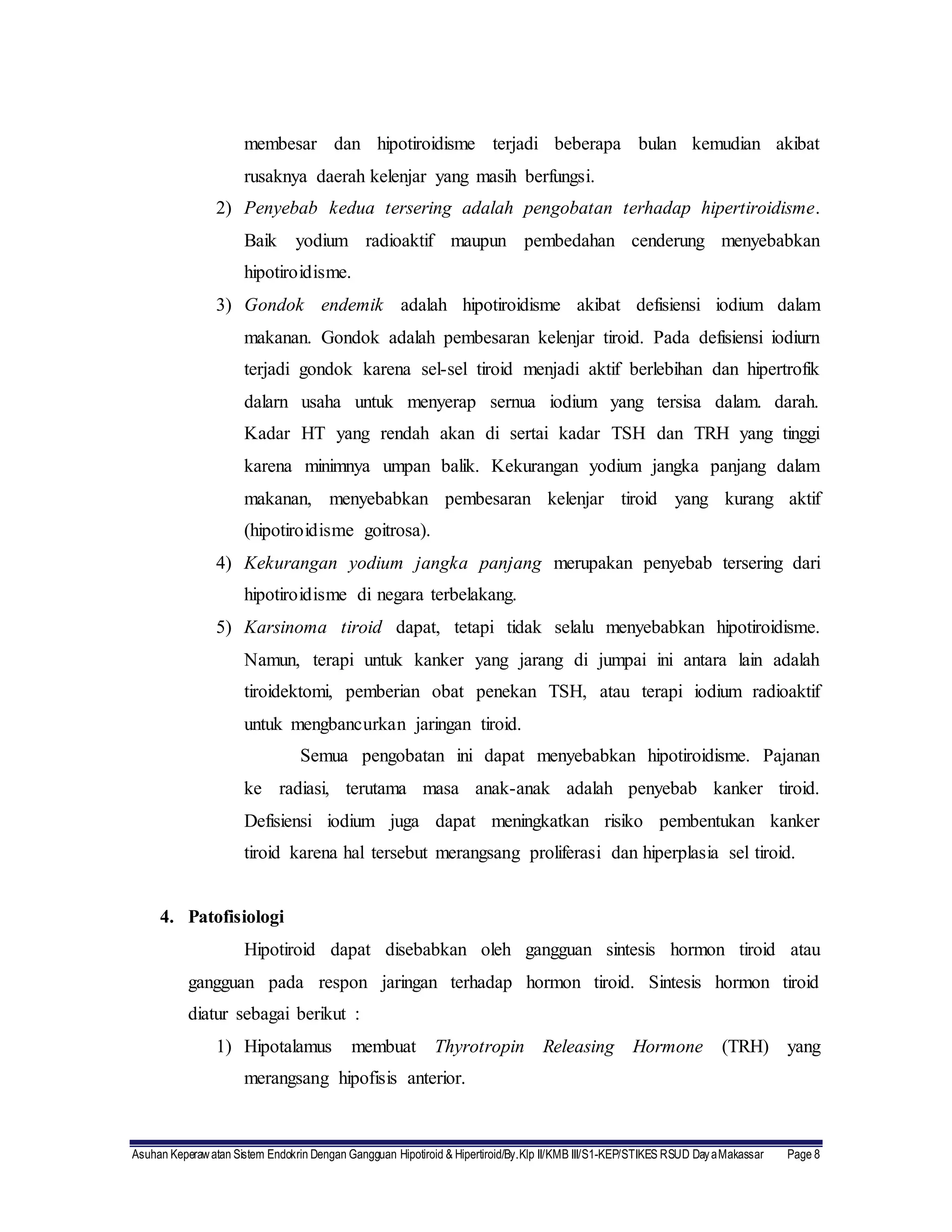 Asuhan Keperawatan Sistem Endokrin Dengan Gangguan Hipotiroid & Hipertiroid/By.Klp II/KMB III/S1-KEP/STIKES RSUD DayaMakassar Page 8
membesar dan hipotiroidisme terjadi beberapa bulan kemudian akibat
rusaknya daerah kelenjar yang masih berfungsi.
2) Penyebab kedua tersering adalah pengobatan terhadap hipertiroidisme.
Baik yodium radioaktif maupun pembedahan cenderung menyebabkan
hipotiroidisme.
3) Gondok endemik adalah hipotiroidisme akibat defisiensi iodium dalam
makanan. Gondok adalah pembesaran kelenjar tiroid. Pada defisiensi iodiurn
terjadi gondok karena sel-sel tiroid menjadi aktif berlebihan dan hipertrofik
dalarn usaha untuk menyerap sernua iodium yang tersisa dalam. darah.
Kadar HT yang rendah akan di sertai kadar TSH dan TRH yang tinggi
karena minimnya umpan balik. Kekurangan yodium jangka panjang dalam
makanan, menyebabkan pembesaran kelenjar tiroid yang kurang aktif
(hipotiroidisme goitrosa).
4) Kekurangan yodium jangka panjang merupakan penyebab tersering dari
hipotiroidisme di negara terbelakang.
5) Karsinoma tiroid dapat, tetapi tidak selalu menyebabkan hipotiroidisme.
Namun, terapi untuk kanker yang jarang di jumpai ini antara lain adalah
tiroidektomi, pemberian obat penekan TSH, atau terapi iodium radioaktif
untuk mengbancurkan jaringan tiroid.
Semua pengobatan ini dapat menyebabkan hipotiroidisme. Pajanan
ke radiasi, terutama masa anak-anak adalah penyebab kanker tiroid.
Defisiensi iodium juga dapat meningkatkan risiko pembentukan kanker
tiroid karena hal tersebut merangsang proliferasi dan hiperplasia sel tiroid.
4. Patofisiologi
Hipotiroid dapat disebabkan oleh gangguan sintesis hormon tiroid atau
gangguan pada respon jaringan terhadap hormon tiroid. Sintesis hormon tiroid
diatur sebagai berikut :
1) Hipotalamus membuat Thyrotropin Releasing Hormone (TRH) yang
merangsang hipofisis anterior.
 