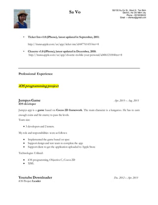 Sa Vo 58/150 Âu Cơ St., Ward 9., Tan Binh
District., Ho Chi Minh city
Phone - 0919038432
Email – vtkimsa@gmail.com
• Ticket Inn v1.0 (iPhone), latest updated in September, 2011:
http://itunes.apple.com/us/app/ticket-inn/id447761431?mt=8
• Clozette v1.0 (iPhone), latest updated in December, 2010:
http://itunes.apple.com/us/app/clozette-mobile-your-personal/id406121004?mt=8
Professional Experience
iOS programmingproject
Jumpys Game Apr. 2013 – Aug. 2013
iOS developer
Jumpys app is a game based on Cocos 2D framework. The main character is a kangaroo. He has to earn
enough coins and hit enemy to pass the levels.
Team size:
 3 developers and 2 testers.
My role and responsibilities were as follows:
 Implemented the game based on spec
 Support design and test team to complete the app
 Support client to get the application uploaded to Apple Store
Technologies Utilized:
 iOS programming, Objective C, Cocos 2D
 XML
Youtube Downloader Dec. 2012 – Apr. 2013
iOS Project Leader
 