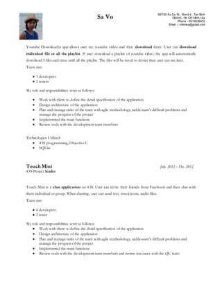 Sa Vo 58/150 Âu Cơ St., Ward 9., Tan Binh
District., Ho Chi Minh city
Phone - 0919038432
Email – vtkimsa@gmail.com
Youtube Downloader app allows user see youtube video and then download them. User can download
individual file or all the playlist. If user download a playlist of youtube video, the app will automatically
download 5 files each time until all the playlist. The files will be saved to device then user can see later.
Team size:
 3 developers
 2 testers
My role and responsibilities were as follows:
 Work with client to define the detail specification of the application
 Design architecture of the application
 Plan and manage tasks of the team with agile methodology, tackle team’s difficult problems and
manage the progress of the project
 Implemented the main functions
 Review code with the development team members
Technologies Utilized:
 iOS programming, Objective C
 SQLite
Touch Mini July. 2012 – Dec. 2012
iOS Project leader
Touch Mini is a chat application on iOS. User can invite their friends from Facebook and then chat with
them individual or group. When chatting, user can send text, emoji icons, audio files.
Team size:
 4 developers
 2 tester
My role and responsibilities were as follows:
 Work with client to define the detail specification of the application
 Design architecture of the application
 Plan and manage tasks of the team with agile methodology, tackle team’s difficult problems and
manage the progress of the project
 Implemented the main functions
 Review code with the development team members and review test cases with the QC team
 