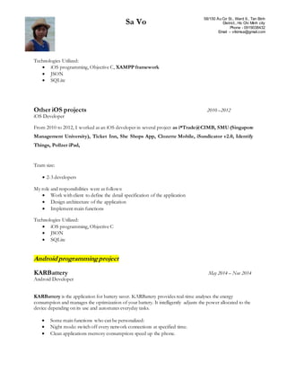 Sa Vo 58/150 Âu Cơ St., Ward 9., Tan Binh
District., Ho Chi Minh city
Phone - 0919038432
Email – vtkimsa@gmail.com
Technologies Utilized:
 iOS programming, Objective C, XAMPP framework
 JSON
 SQLite
Other iOS projects 2010 –2012
iOS Developer
From 2010 to 2012, I worked as an iOS developer in several project as i*Trade@CIMB, SMU (Singapore
Management University), Ticket Inn, She Shops App, Clozette Mobile, iSundicator v2.0, Identify
Things, Pollzer iPad,
Team size:
 2-3 developers
My role and responsibilities were as follows:
 Work with client to define the detail specification of the application
 Design architecture of the application
 Implement main functions
Technologies Utilized:
 iOS programming, Objective C
 JSON
 SQLite
Android programmingproject
KARBattery May 2014 – Nov 2014
Android Developer
KARBattery is the application for battery saver. KARBattery provides real-time analyses the energy
consumption and manages the optimization of your battery. It intelligently adjusts the power allocated to the
device depending on its use and automates everyday tasks.
 Some main functions who can be personalized:
 Night mode: switch off every network connections at specified time.
 Clean applications memory consumption: speed up the phone.
 