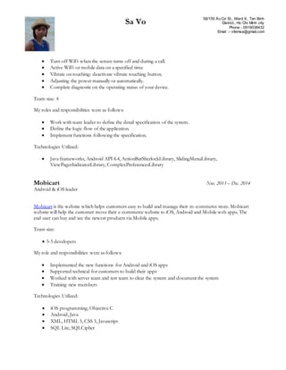 Sa Vo 58/150 Âu Cơ St., Ward 9., Tan Binh
District., Ho Chi Minh city
Phone - 0919038432
Email – vtkimsa@gmail.com
 Turn off WiFi when the screen turns off and during a call.
 Active WiFi or mobile data on a specified time
 Vibrate on touching: deactivate vibrate touching button.
 Adjusting the power manually or automatically.
 Complete diagnostic on the operating status of your device.
Team size: 4
My roles and responsibilities were as follows:
 Work with team leader to define the detail specification of the system.
 Define the logic flow of the application.
 Implement functions following the specification.
Technologies Utilized:
 Java frameworks, Android API 4.4, ActionBarSherlockLibrary, SlidingMenuLibrary,
ViewPagerIndicatorLibrary, ComplexPreferencesLibrary
Mobicart Nov. 2013 – Dec. 2014
Android & iOS leader
Mobicart is the website which helps customers easy to build and manage their m-commerce store. Mobicart
website will help the customer move their e-commerce website to iOS, Android and Mobile web apps. The
end user can buy and see the newest products via Mobile apps.
Team size:
 3-5 developers
My role and responsibilities were as follows:
 Implemented the new functions for Android and iOS apps
 Supported technical for customers to build their apps
 Worked with server team and test team to clear the system and document the system
 Training new members
Technologies Utilized:
 iOS programming, Objective C
 Android, Java
 XML, HTML 5, CSS 3, Javascript
 SQL Lite, SQLCipher
 