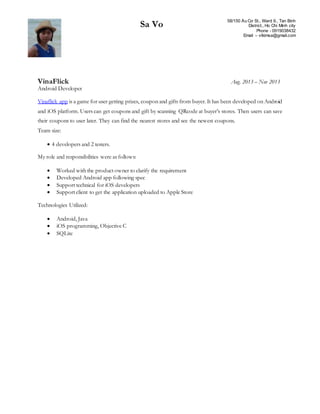 Sa Vo 58/150 Âu Cơ St., Ward 9., Tan Binh
District., Ho Chi Minh city
Phone - 0919038432
Email – vtkimsa@gmail.com
VinaFlick Aug. 2013 – Nov 2013
Android Developer
Vinaflick app is a game for user getting prizes, coupon and gifts from buyer. It has been developed on Android
and iOS platform. Users can get coupons and gift by scanning QRcode at buyer’s stores. Then users can save
their coupons to user later. They can find the nearest stores and see the newest coupons.
Team size:
 4 developers and 2 testers.
My role and responsibilities were as follows:
 Worked with the product owner to clarify the requirement
 Developed Android app following spec
 Support technical for iOS developers
 Support client to get the application uploaded to Apple Store
Technologies Utilized:
 Android, Java
 iOS programming, Objective C
 SQLite
 
