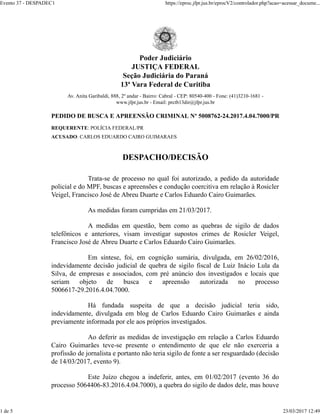 Poder Judiciário
JUSTIÇA FEDERAL
Seção Judiciária do Paraná
13ª Vara Federal de Curitiba
Av. Anita Garibaldi, 888, 2º andar - Bairro: Cabral - CEP: 80540-400 - Fone: (41)3210-1681 -
www.jfpr.jus.br - Email: prctb13dir@jfpr.jus.br
PEDIDO DE BUSCA E APREENSÃO CRIMINAL Nº 5008762-24.2017.4.04.7000/PR
REQUERENTE: POLÍCIA FEDERAL/PR
ACUSADO: CARLOS EDUARDO CAIRO GUIMARAES
DESPACHO/DECISÃO
Trata-se de processo no qual foi autorizado, a pedido da autoridade
policial e do MPF, buscas e apreensões e condução coercitiva em relação à Rosicler
Veigel, Francisco José de Abreu Duarte e Carlos Eduardo Cairo Guimarães.
As medidas foram cumpridas em 21/03/2017.
A medidas em questão, bem como as quebras de sigilo de dados
telefônicos e anteriores, visam investigar supostos crimes de Rosicler Veigel,
Francisco José de Abreu Duarte e Carlos Eduardo Cairo Guimarães.
Em síntese, foi, em cognição sumária, divulgada, em 26/02/2016,
indevidamente decisão judicial de quebra de sigilo fiscal de Luiz Inácio Lula da
Silva, de empresas e associados, com pré anúncio dos investigados e locais que
seriam objeto de busca e apreensão autorizada no processo
5006617-29.2016.4.04.7000.
Há fundada suspeita de que a decisão judicial teria sido,
indevidamente, divulgada em blog de Carlos Eduardo Cairo Guimarães e ainda
previamente informada por ele aos próprios investigados.
Ao deferir as medidas de investigação em relação a Carlos Eduardo
Cairo Guimarães teve-se presente o entendimento de que ele não exerceria a
profissão de jornalista e portanto não teria sigilo de fonte a ser resguardado (decisão
de 14/03/2017, evento 9).
Este Juízo chegou a indeferir, antes, em 01/02/2017 (evento 36 do
processo 5064406-83.2016.4.04.7000), a quebra do sigilo de dados dele, mas houve
Evento 37 - DESPADEC1 https://eproc.jfpr.jus.br/eprocV2/controlador.php?acao=acessar_docume...
1 de 5 23/03/2017 12:49
 