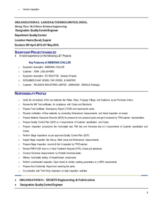 3
o Vendor inspection.
ORGANISATION#2: LARSEN&TOUBROLIMITED,INDIA.
Hiring Thru: M/S Shree Krishna Engineering
Designation:QualityControlEngineer
Department:QualityControl
Location:Hazira (Surat),Gujarat
Duration:08st April-2013–01st May-2014,
SIGNIFICANTPROJECTSHANDLED
 In hand experience on the following L&T Projects
Key Features of AMMONIA CHILLER
o Equipment description: AMMONIA CHILLER
o Customer : IOWA ,USA.(AI+KBR)
o Equipment description: EO REACTOR , Sadaara Projects.
o SCRUBBER,CHAR VESSEL,TAR VESSEL & GASIFIER
o Customer : RELIANCE INDUSTRIES LIMITED , JAMNAGAR , INDIA(J3-Package)
RESPONSIBILITYPROFILE
o Verify the correctness of the raw materials like Plates, Pipes, Forgings, Fittings and Fasteners as per Purchase orders.
o Review the Mill Test certificates for compliance with Codes and Standards.
o Prepare Test Certificate Discrepancy Report (TCDR) and resolving the same.
o Physical verification of Raw materials by conducting Dimensional measurements and Visual inspection at receipt.
o Prepare Material Clearance Records (MCR) for pressure & non-pressure parts and get it reviewed by TPI/Customer representative.
o Prepare Quality Control Plan (QCP) w.r.t requirements of Customer specification and Codes.
o Prepare Inspection procedures like Hydrostatic test, PMI test and Hardness test w.r.t requirements of Customer specification and
Codes.
o Perform Stage inspections as per approved Quality Control Plan (QCP).
o Inspect Stage inspection like Set-up, Weld visual and Dimensional measurements.
o Prepare Stage Inspection records & Get it inspected by TPI/Customer.
o Review PWHT/LSR chart w.r.t Heat Treatment Request (HTR), Codes and standards.
o Conduct Hardness measurements by Portable Hardness tester.
o Witness Hydrostatic testing of Vessel/Vessel components.
o Perform unscheduled inspection (Spot check) to monitor welding parameters w.r.t WPS requirements
o Prepare Non-Conformity Report and resolving the same.
o Co-ordination with Third Party Inspectors on daily inspection activities
 ORGANISATION#1: SHAKTI Engineering & Fabrication
 Designation:QualityControl Engineer
 